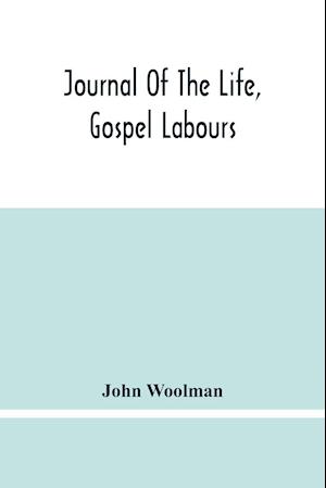 Journal Of The Life, Gospel Labours, And Christian Experiences Of That Faithful Minister Of Jesus Christ John Woolman Late Of Mount Holly, In The Province Of New Jersey