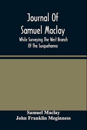 Journal Of Samuel Maclay, While Surveying The West Branch Of The Susquehanna, The Sinnemahoning And The Allegheny Rivers, In 1790