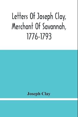 Letters Of Joseph Clay, Merchant Of Savannah, 1776-1793, And A List Of Ships And Vessels Entered At The Port Of Savannah, For May 1765, 1766 And 1767