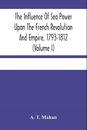 The Influence Of Sea Power Upon The French Revolution And Empire, 1793-1812 (Volume I)