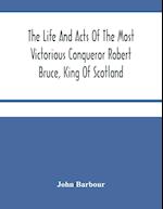 The Life And Acts Of The Most Victorious Conqueror Robert Bruce, King Of Scotland 