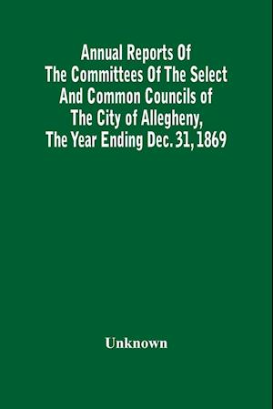 Annual Reports Of The Committees Of The Select And Common Councils Of The City Of Allegheny, With The Report Of The City Controller And Other City Officers, Also, Statements Of The Accounts Of The Various City Officers, Report Of The Directors Of The Poor