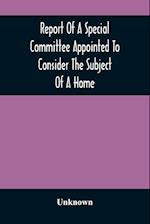 Report Of A Special Committee Appointed To Consider The Subject Of A Home