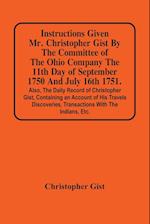 Instructions Given Mr. Christopher Gist By The Committee Of The Ohio Company The 11Th Day Of September 1750 And July 16Th 1751. Also, The Daily Record Of Christopher Gist, Containing An Account Of His Travels Discoveries, Transactions With The Indians, Et