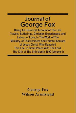 Journal Of George Fox; Being An Historical Account Of The Life, Travels, Sufferings, Christian Experiences, And Labour Of Love, In The Work Of The Ministry, Of That Eminent And Faithful Servant Of Jesus Christ, Who Departed This Life, In Great Peace With