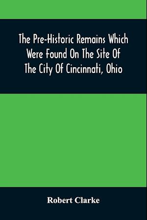 The Pre-Historic Remains Which Were Found On The Site Of The City Of Cincinnati, Ohio