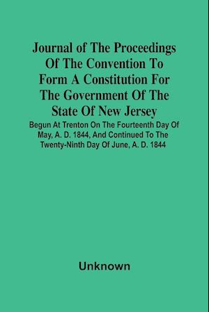 Journal Of The Proceedings Of The Convention To Form A Constitution For The Government Of The State Of New Jersey; Begun At Trenton On The Fourteenth Day Of May, A. D. 1844, And Continued To The Twenty-Ninth Day Of June, A. D. 1844