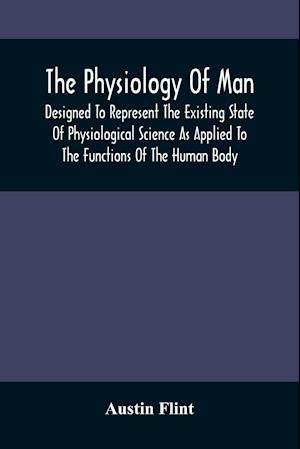 The Physiology Of Man; Designed To Represent The Existing State Of Physiological Science As Applied To The Functions Of The Human Body