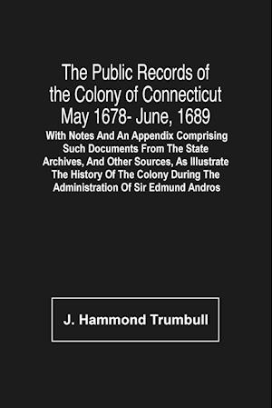 The Public Records Of The Colony Of Connecticut May 1678- June, 1689; With Notes And An Appendix Comprising Such Documents From The State Archives, And Other Sources, As Illustrate The History Of The Colony During The Administration Of Sir Edmund Andros