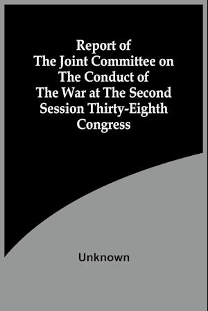 Report Of The Joint Committee On The Conduct Of The War At The Second Session Thirty-Eighth Congress