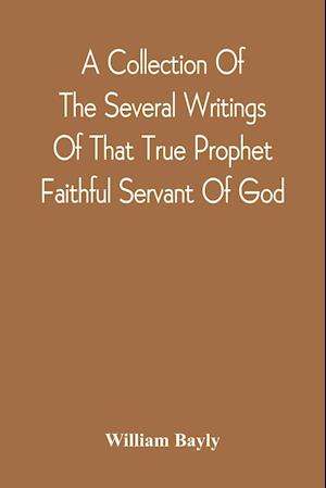 A Collection Of The Several Writings Of That True Prophet Faithful Servant Of God, And Sufferer For The Testimony Of Jesus, William Bayly Who Finished His Testimony And Laid Down His Head In Peace With The Lord, The First Day Of The Fourth Month, In The Y