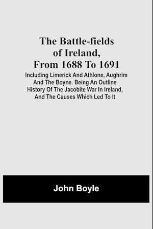 The Battle-Fields Of Ireland, From 1688 To 1691; Including Limerick And Athlone, Aughrim And The Boyne. Being An Outline History Of The Jacobite War