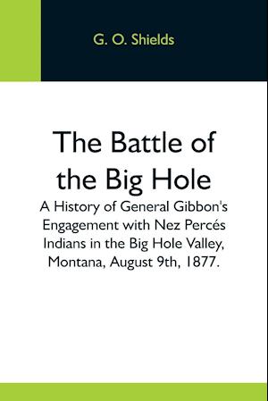 The Battle Of The Big Hole; A History Of General Gibbon'S Engagement With Nez Percés Indians In The Big Hole Valley, Montana, August 9Th, 1877.