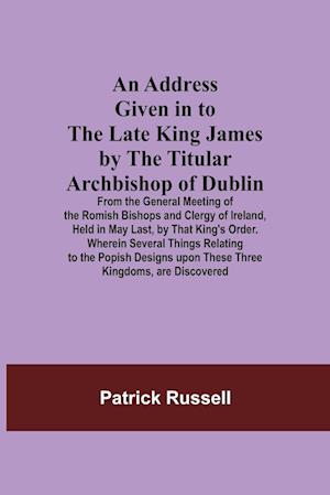 An Address Given in to the Late King James by the Titular Archbishop of Dublin; From the General Meeting of the Romish Bishops and Clergy of Ireland, Held in May Last, by That King's Order. Wherein Several Things Relating to the Popish Designs upon These