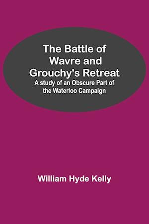 The Battle of Wavre and Grouchy's Retreat; A study of an Obscure Part of the Waterloo Campaign