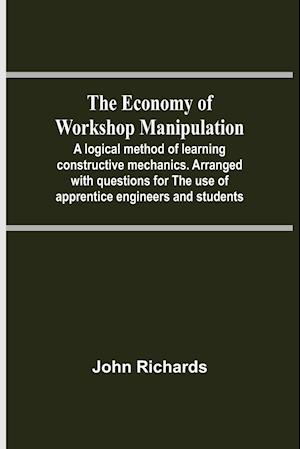 The Economy Of Workshop Manipulation; A Logical Method Of Learning Constructive Mechanics. Arranged With Questions For The Use Of Apprentice Engineers And Students