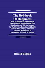 The Bed-Book of Happiness; Being a colligation or assemblage of cheerful writings brought together from many quarters into this one compass for the diversion, distraction, and delight of those who lie abed,-a friend to the invalid, a companion to the slee