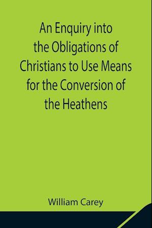 An Enquiry into the Obligations of Christians to Use Means for the Conversion of the Heathens; In Which the Religious State of the Different Nations of the World, the Success of Former Undertakings, and the Practicability of Further Undertakings, Are Cons