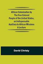 African Colonization by the Free Colored People of the United States, an Indispensable Auxiliary to African Missions.;A Lecture 