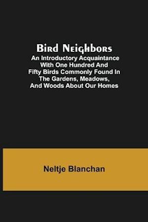 Bird Neighbors; An Introductory Acquaintance with One Hundred and Fifty Birds Commonly Found in the Gardens, Meadows, and Woods About Our Homes