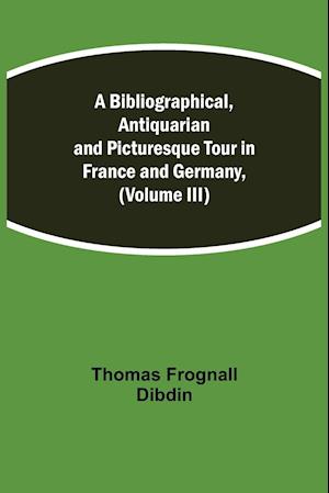 A Bibliographical, Antiquarian and Picturesque Tour in France and Germany, (Volume III)