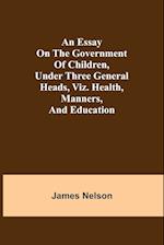 An essay on the government of children, under three general heads, viz. health, manners, and education