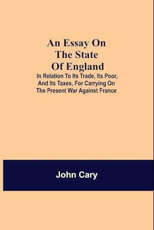 An Essay on the State of England; In Relation to Its Trade, Its Poor, and Its Taxes, for Carrying on the Present War Against France