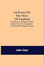 An Essay on the State of England; In Relation to Its Trade, Its Poor, and Its Taxes, for Carrying on the Present War Against France