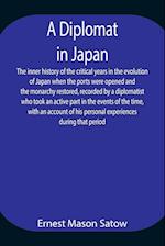 A Diplomat in Japan The inner history of the critical years in the evolution of Japan when the ports were opened and the monarchy restored, recorded by a diplomatist who took an active part in the events of the time, with an account of his personal experi