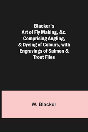 Blacker's Art of Fly Making, &c.; Comprising Angling, & Dyeing of Colours, with Engravings of Salmon & Trout Flies