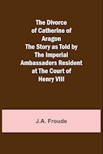 The Divorce of Catherine of Aragon The Story as Told by the Imperial Ambassadors Resident at the Court of Henry VIII 