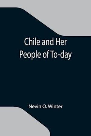 Chile and Her People of To-day; An Account of the Customs, Characteristics, Amusements, History and Advancement of the Chileans, and the Development a