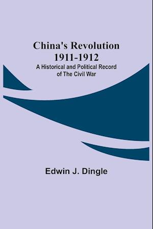 China's Revolution 1911-1912; A Historical and Political Record of the Civil War