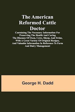The American Reformed Cattle Doctor; Containing the necessary information for preserving the health and curing the diseases of oxen, cows, sheep, and swine, with a great variety of original recipes, and valuable information in reference to farm and dairy