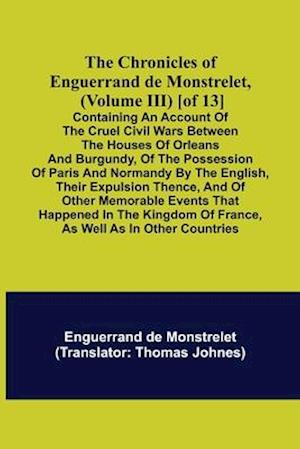 The Chronicles of Enguerrand de Monstrelet, (Volume III) [of 13]; Containing an account of the cruel civil wars between the houses of Orleans and Burgundy, of the possession of Paris and Normandy by the English, their expulsion thence, and of other memora