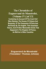 The Chronicles of Enguerrand de Monstrelet, (Volume IV) [of 13]; Containing an account of the cruel civil wars between the houses of Orleans and Burgundy, of the possession of Paris and Normandy by the English, their expulsion thence, and of other memorab