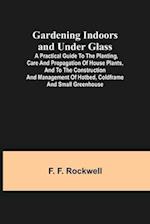 Gardening Indoors and Under Glass; A Practical Guide to the Planting, Care and Propagation of House Plants, and to the Construction and Management of Hotbed, Coldframe and Small Greenhouse