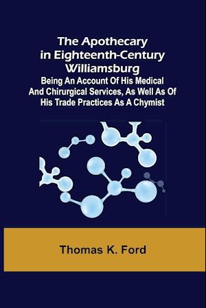 The Apothecary in Eighteenth-Century Williamsburg ; Being an Account of his medical and chirurgical Services, as well as of his trade Practices as a Chymist