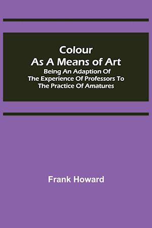 Colour as a Means of Art; Being an Adaption of the Experience of Professors to the Practice of Amatures