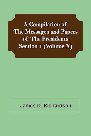 A Compilation of the Messages and Papers of the Presidents Section 1 (Volume X)