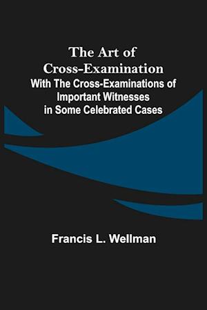 The Art of Cross-Examination; With the Cross-Examinations of Important Witnesses in Some Celebrated Cases