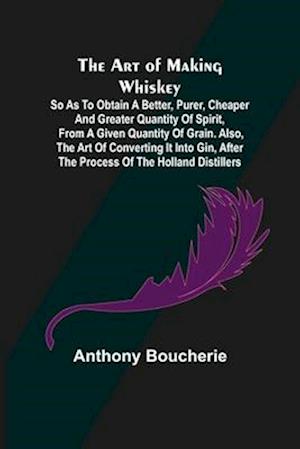 The Art of Making Whiskey; So As to Obtain a Better, Purer, Cheaper and Greater Quantity of Spirit, From a Given Quantity of Grain. Also, the Art of Converting It into Gin, after the Process of the Holland Distillers