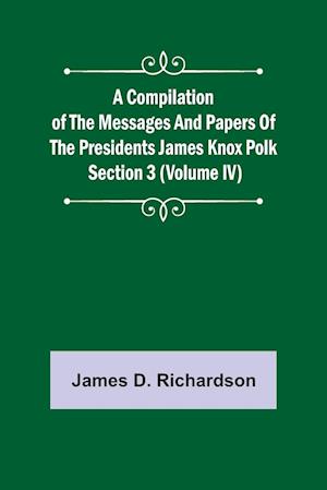 A Compilation of the Messages and Papers of the Presidents Section 3 (Volume IV) James Knox Polk