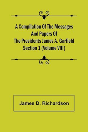 A Compilation of the Messages and Papers of the Presidents Section 1 (Volume VIII) James A. Garfield