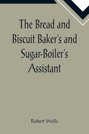 The Bread and Biscuit Baker's and Sugar-Boiler's Assistant; Including a Large Variety of Modern Recipes