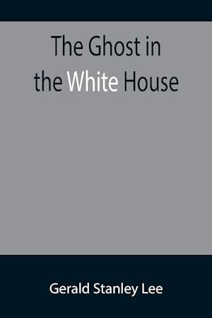 The Ghost in the White House; Some suggestions as to how a hundred million people (who are supposed in a vague, helpless way to haunt the white house) can make themselves felt with a president, how they can back him up, express themselves to him, be expre