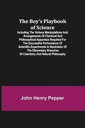 The Boy's Playbook of Science; Including the Various Manipulations and Arrangements of Chemical and Philosophical Apparatus Required for the Successful Performance of Scientific Experiments in Illustration of the Elementary Branches of Chemistry and Natur