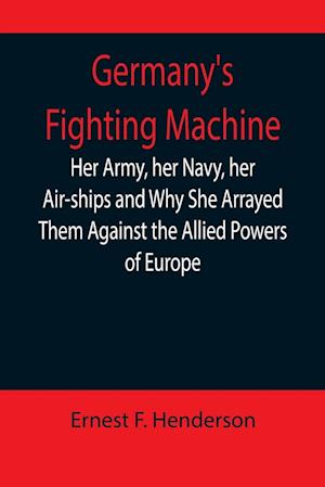 Germany's Fighting Machine; Her Army, her Navy, her Air-ships and Why She Arrayed Them Against the Allied Powers of Europe