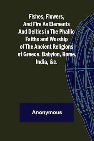 Fishes, Flowers, and Fire as Elements and Deities in the Phallic Faiths and Worship of the Ancient Religions of Greece, Babylon,