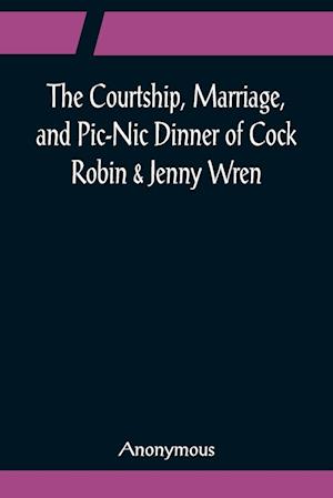 The Courtship, Marriage, and Pic-Nic Dinner of Cock Robin & Jenny Wren; With the Death and Burial of Poor Cock Robin